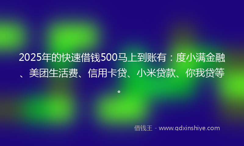 2025年的快速借钱500马上到账有：度小满金融、美团生活费、信用卡贷、小米贷款、你我贷等。