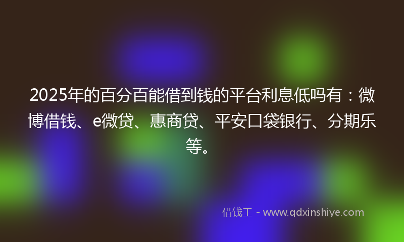 2025年的百分百能借到钱的平台利息低吗有：微博借钱、e微贷、惠商贷、平安口袋银行、分期乐等。