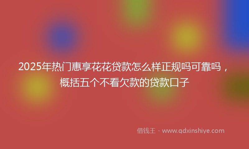2025年热门惠享花花贷款怎么样正规吗可靠吗，概括五个不看欠款的贷款口子