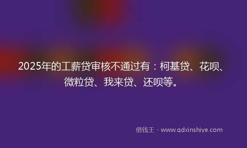 2025年的工薪贷审核不通过有:柯基贷、花呗、微粒贷、我来贷、还呗等。