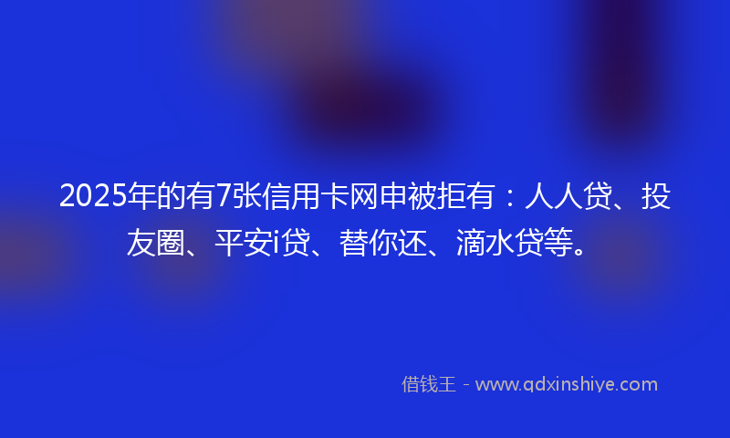 2025年的有7张信用卡网申被拒有：人人贷、投友圈、平安i贷、替你还、滴水贷等。