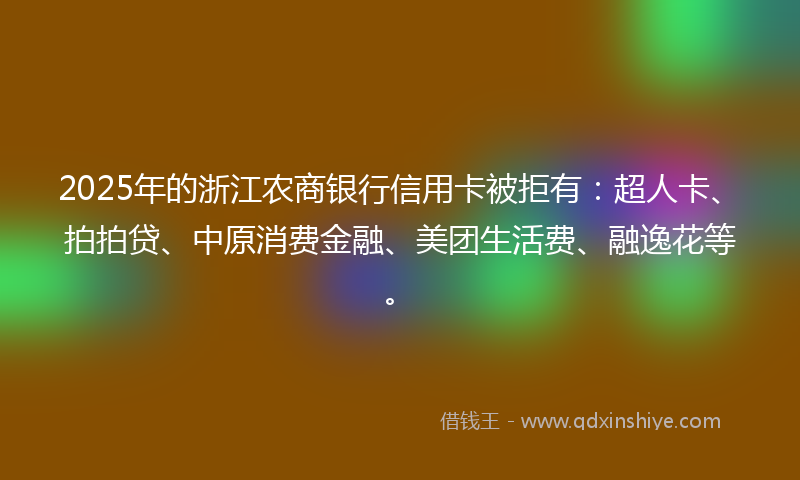 2025年的浙江农商银行信用卡被拒有：超人卡、拍拍贷、中原消费金融、美团生活费、融逸花等。