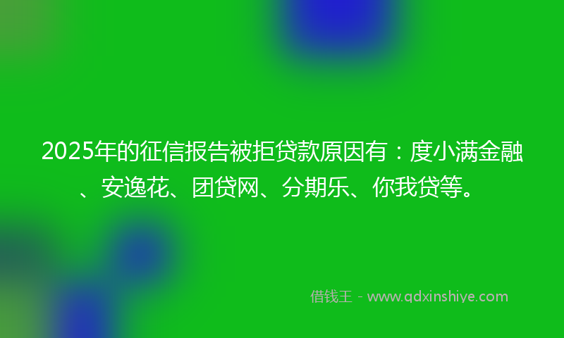 2025年的征信报告被拒贷款原因有：度小满金融、安逸花、团贷网、分期乐、你我贷等。