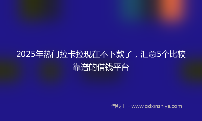 2025年热门拉卡拉现在不下款了，汇总5个比较靠谱的借钱平台
