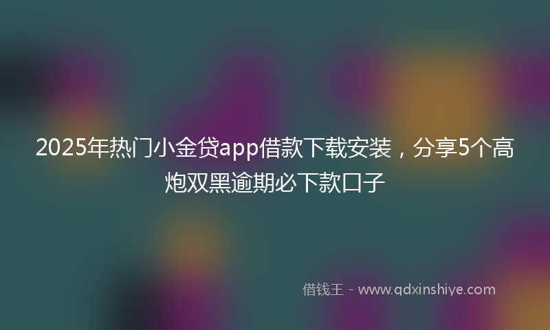 2025年热门小金贷app借款下载安装，分享5个高炮双黑逾期必下款口子