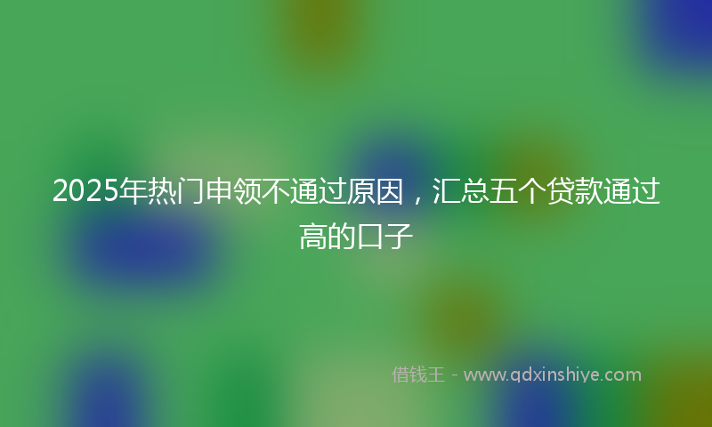 2025年热门申领不通过原因,汇总五个贷款通过高的口子