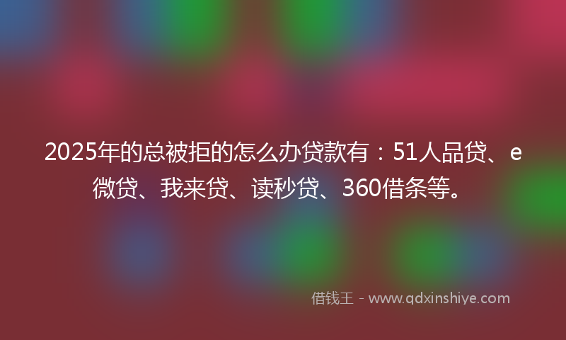 2025年的总被拒的怎么办贷款有：51人品贷、e微贷、我来贷、读秒贷、360借条等。