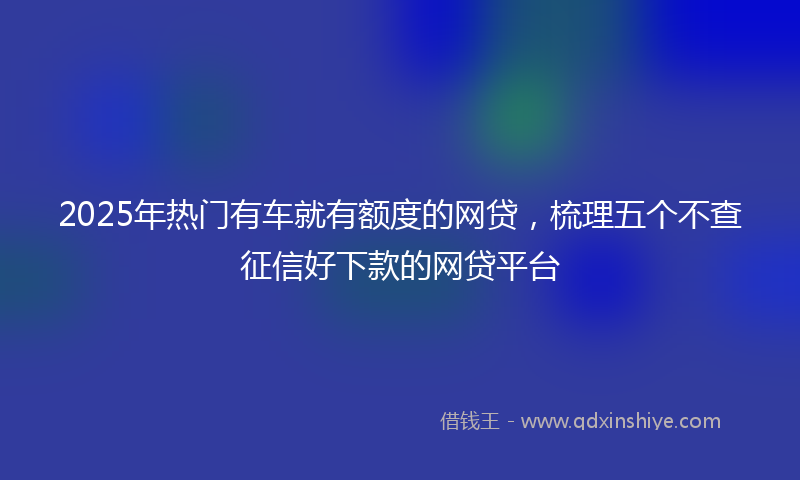 2025年热门有车就有额度的网贷，梳理五个不查征信好下款的网贷平台
