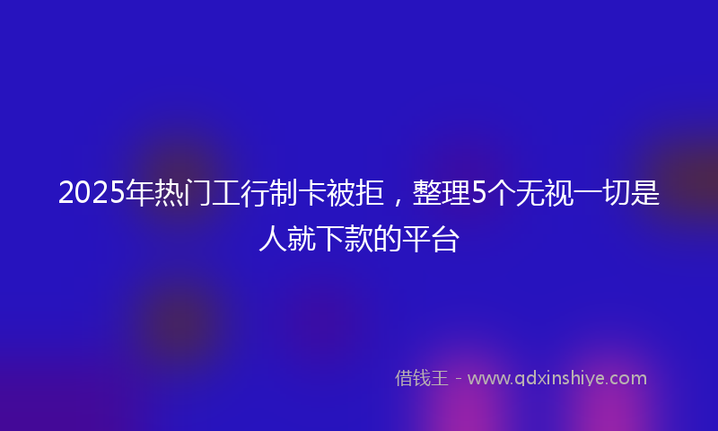 2025年热门工行制卡被拒，整理5个无视一切是人就下款的平台