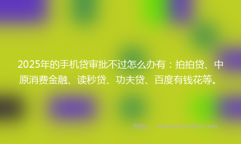 2025年的手机贷审批不过怎么办有：拍拍贷、中原消费金融、读秒贷、功夫贷、百度有钱花等。