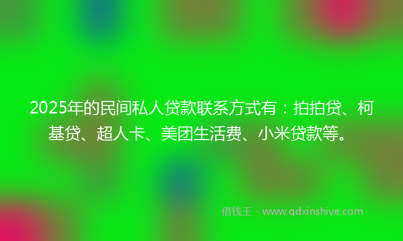 2025年的民间私人贷款联系方式有：拍拍贷、柯基贷、超人卡、美团生活费、小米贷款等。