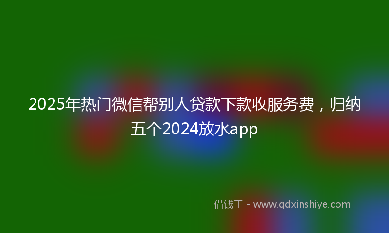 2025年热门微信帮别人贷款下款收服务费，归纳五个2024放水app