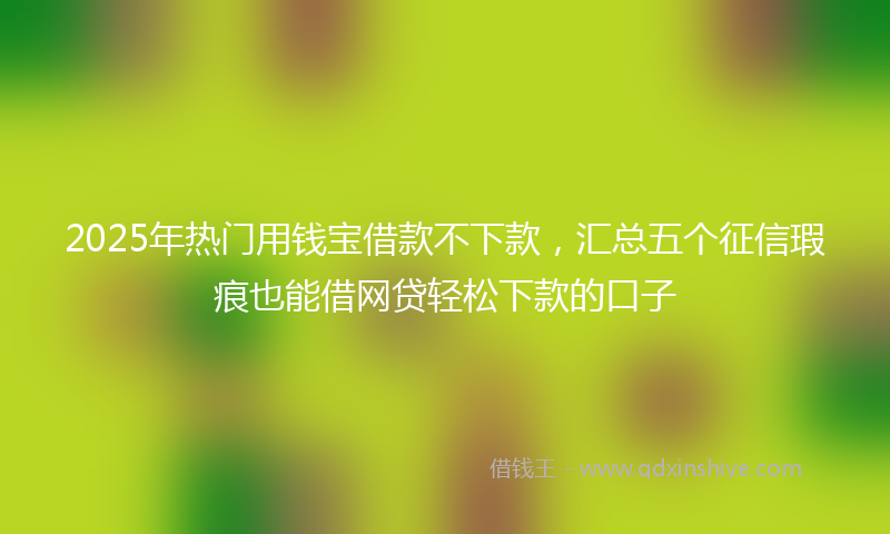 2025年热门用钱宝借款不下款，汇总五个征信瑕疵也能借网贷轻松下款的口子