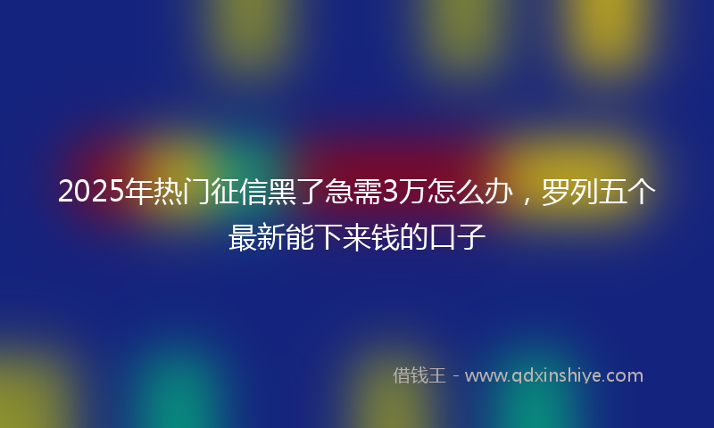 2025年热门征信黑了急需3万怎么办，罗列五个最新能下来钱的口子