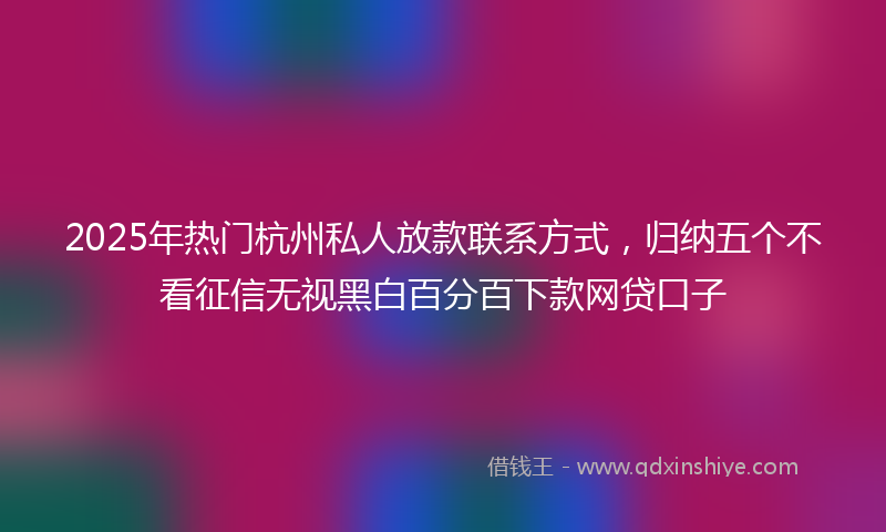 2025年热门杭州私人放款联系方式，归纳五个不看征信无视黑白百分百下款网贷口子