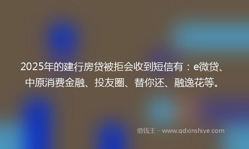 2025年的建行房贷被拒会收到短信有：e微贷、中原消费金融、投友圈、替你还、融逸花等。