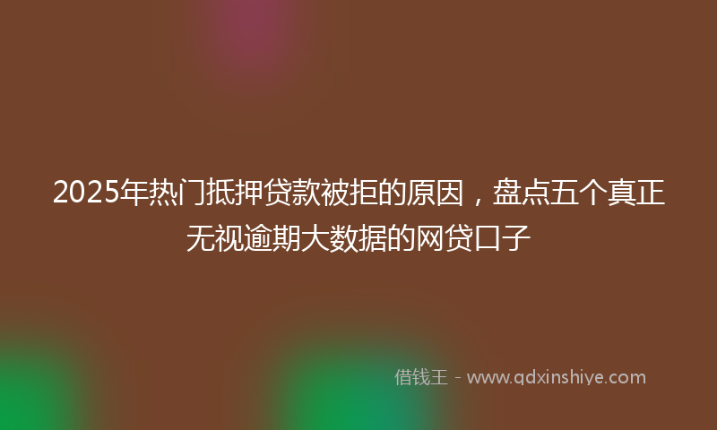 2025年热门抵押贷款被拒的原因，盘点五个真正无视逾期大数据的网贷口子