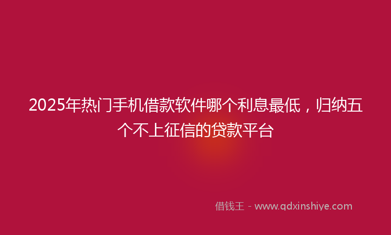 2025年热门手机借款软件哪个利息最低，归纳五个不上征信的贷款平台