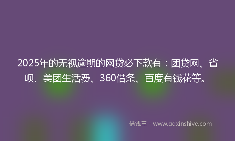 2025年的无视逾期的网贷必下款有：团贷网、省呗、美团生活费、360借条、百度有钱花等。