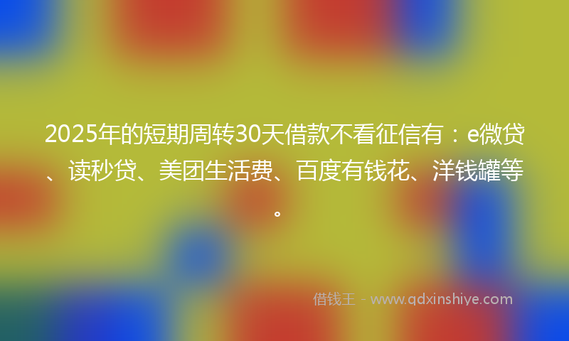 2025年的短期周转30天借款不看征信有：e微贷、读秒贷、美团生活费、百度有钱花、洋钱罐等。
