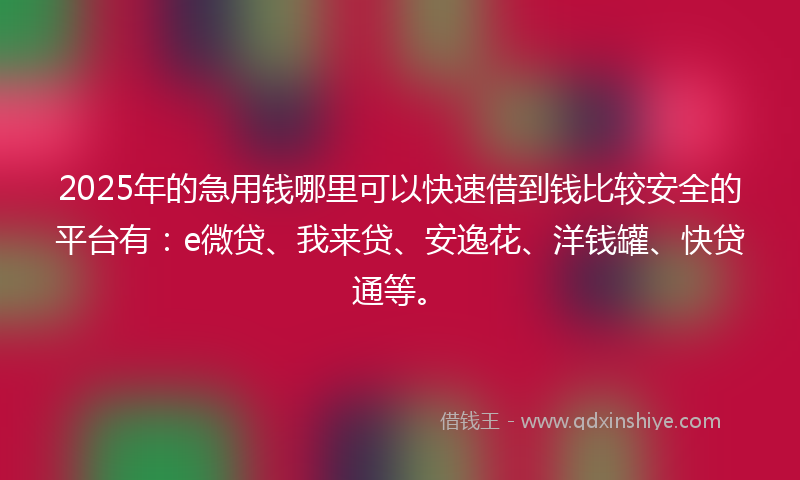 2025年的急用钱哪里可以快速借到钱比较安全的平台有：e微贷、我来贷、安逸花、洋钱罐、快贷通等。