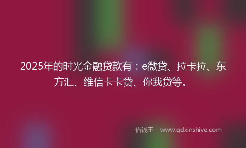 2025年的时光金融贷款有：e微贷、拉卡拉、东方汇、维信卡卡贷、你我贷等。