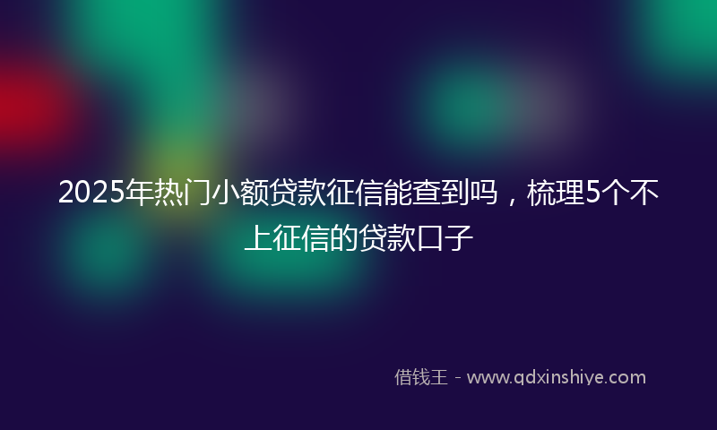 2025年热门小额贷款征信能查到吗，梳理5个不上征信的贷款口子