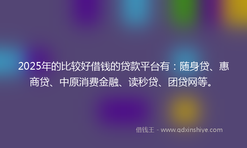 2025年的比较好借钱的贷款平台有：随身贷、惠商贷、中原消费金融、读秒贷、团贷网等。