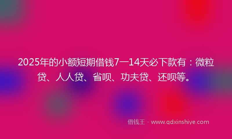 2025年的小额短期借钱7一14天必下款有：微粒贷、人人贷、省呗、功夫贷、还呗等。