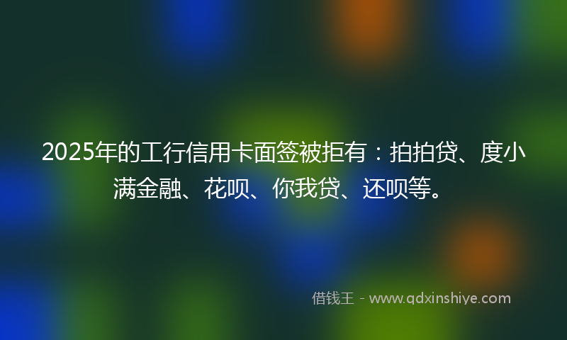 2025年的工行信用卡面签被拒有：拍拍贷、度小满金融、花呗、你我贷、还呗等。