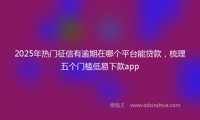 2025年热门征信有逾期在哪个平台能贷款，梳理五个门槛低易下款app