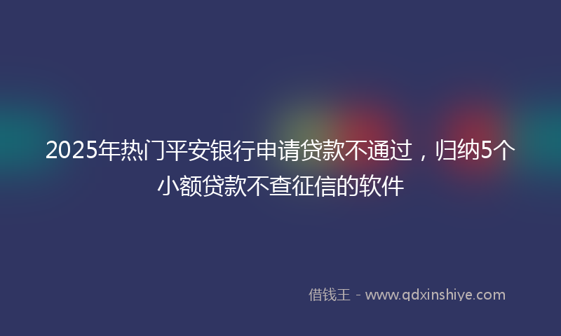 2025年热门平安银行申请贷款不通过，归纳5个小额贷款不查征信的软件