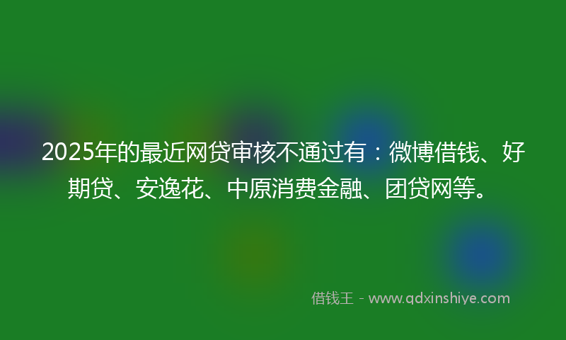 2025年的最近网贷审核不通过有：微博借钱、好期贷、安逸花、中原消费金融、团贷网等。