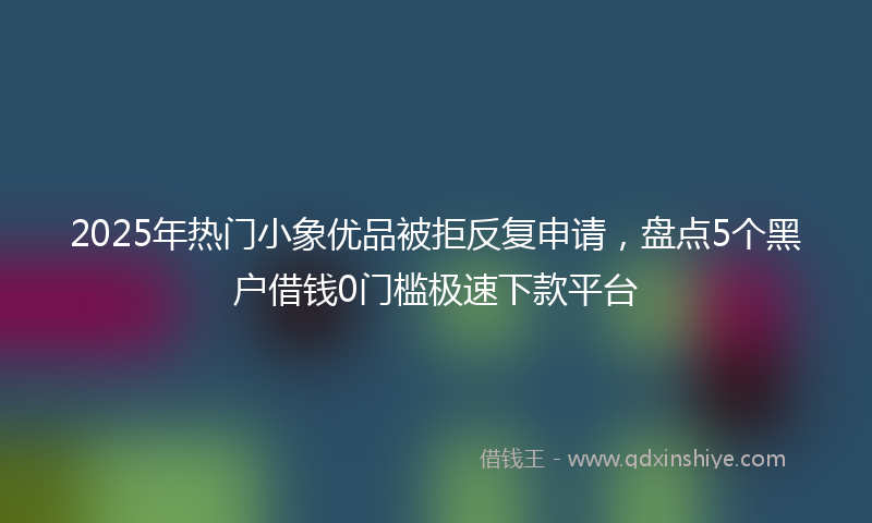 2025年热门小象优品被拒反复申请，盘点5个黑户借钱0门槛极速下款平台