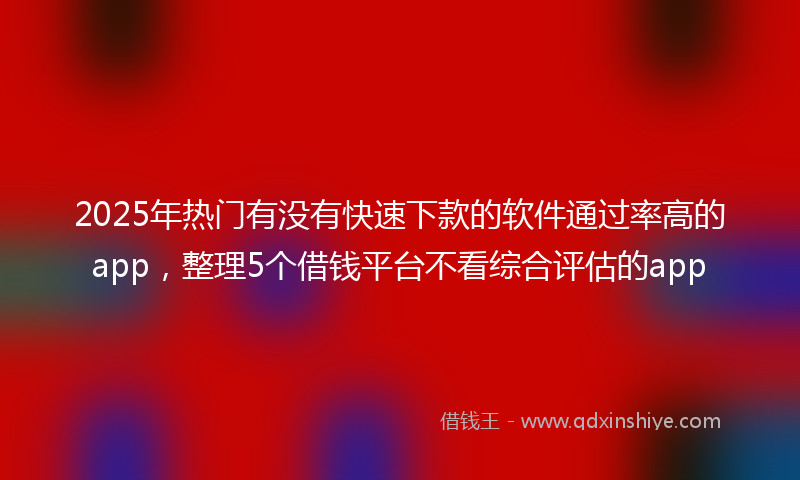2025年热门有没有快速下款的软件通过率高的app，整理5个借钱平台不看综合评估的app