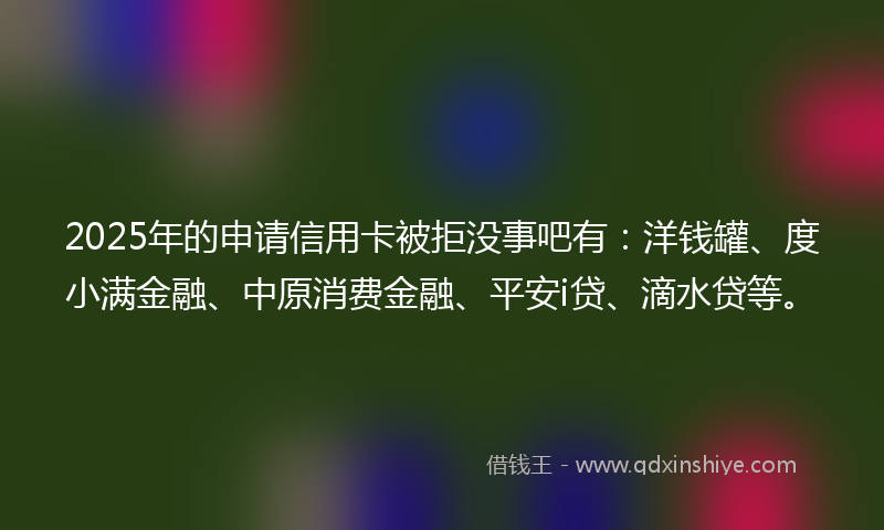 2025年的申请信用卡被拒没事吧有：洋钱罐、度小满金融、中原消费金融、平安i贷、滴水贷等。
