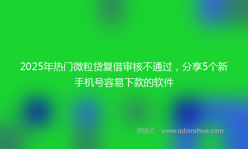 2025年热门微粒贷复借审核不通过，分享5个新手机号容易下款的软件