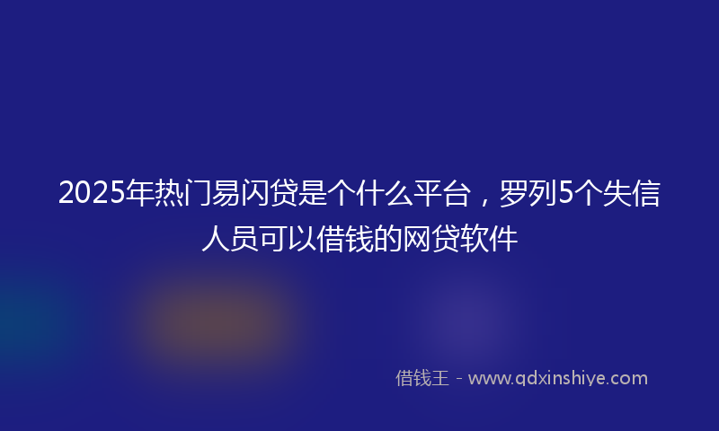 2025年热门易闪贷是个什么平台，罗列5个失信人员可以借钱的网贷软件