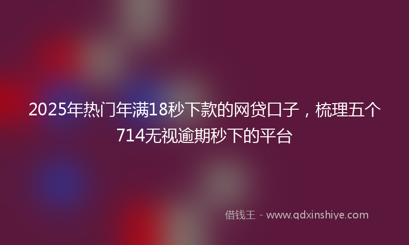 2025年热门年满18秒下款的网贷口子，梳理五个714无视逾期秒下的平台