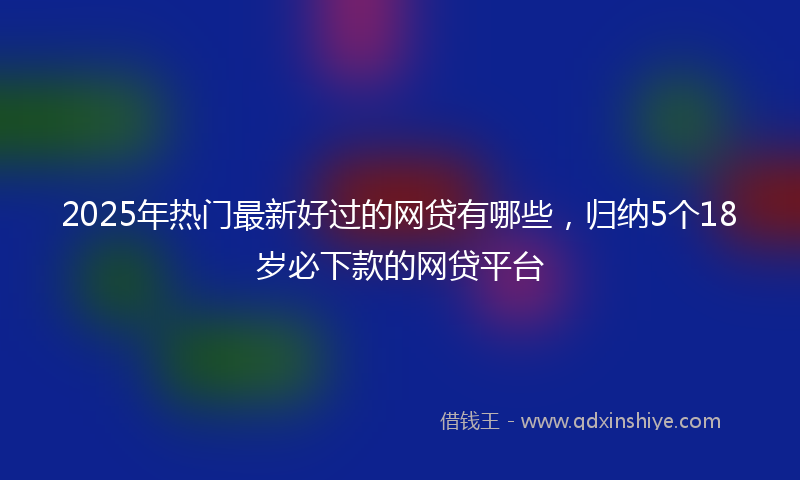 2025年热门最新好过的网贷有哪些，归纳5个18岁必下款的网贷平台