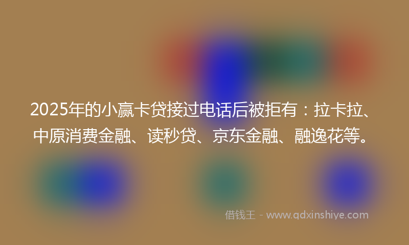 2025年的小赢卡贷接过电话后被拒有：拉卡拉、中原消费金融、读秒贷、京东金融、融逸花等。