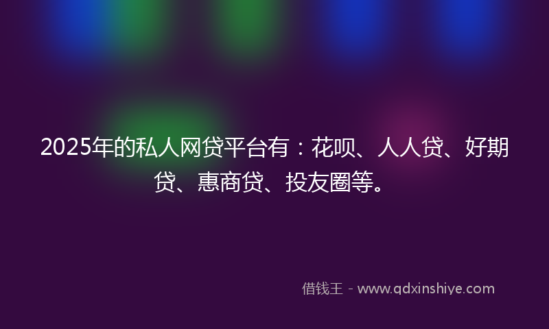 2025年的私人网贷平台有：花呗、人人贷、好期贷、惠商贷、投友圈等。