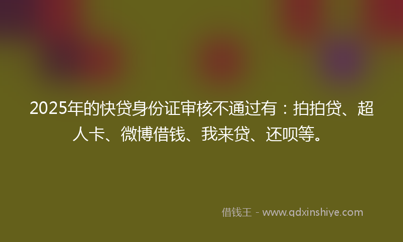 2025年的快贷身份证审核不通过有：拍拍贷、超人卡、微博借钱、我来贷、还呗等。