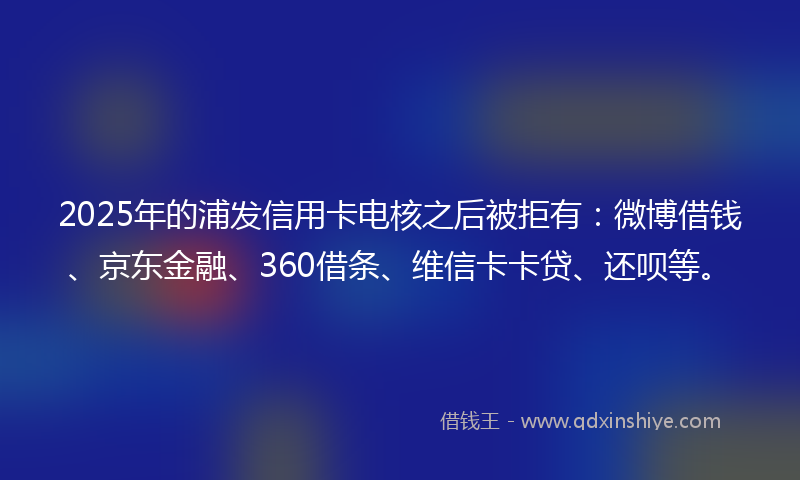 2025年的浦发信用卡电核之后被拒有：微博借钱、京东金融、360借条、维信卡卡贷、还呗等。