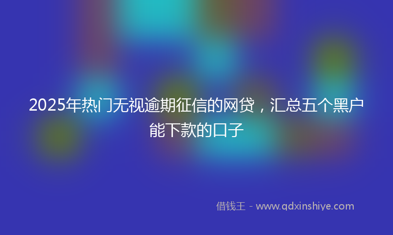 2025年热门无视逾期征信的网贷，汇总五个黑户能下款的口子
