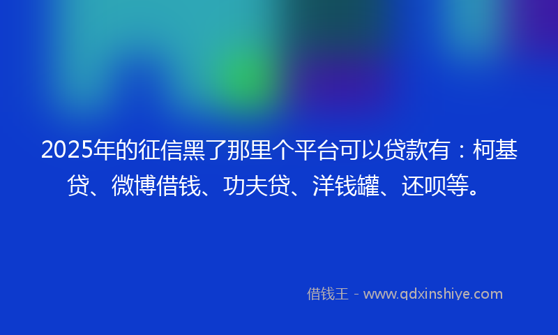 2025年的征信黑了那里个平台可以贷款有：柯基贷、微博借钱、功夫贷、洋钱罐、还呗等。