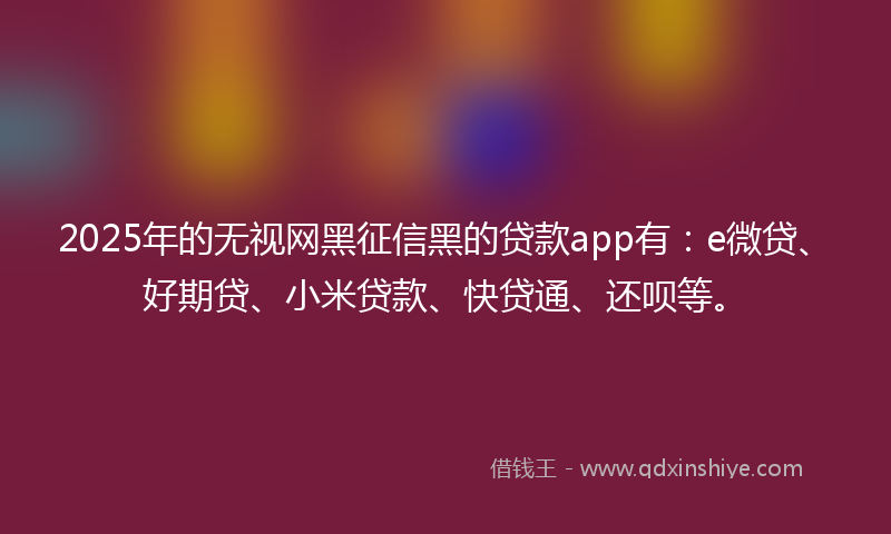 2025年的无视网黑征信黑的贷款app有：e微贷、好期贷、小米贷款、快贷通、还呗等。
