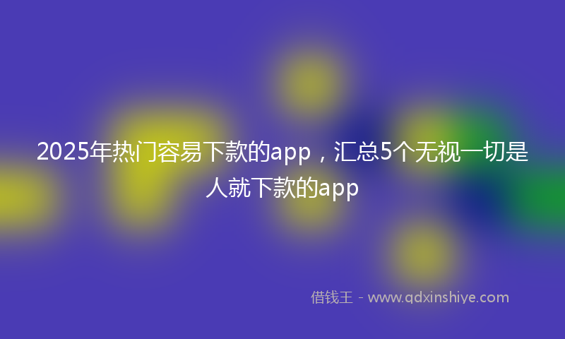 2025年热门容易下款的app，汇总5个无视一切是人就下款的app