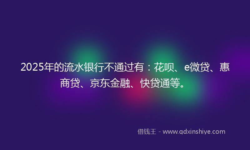 2025年的流水银行不通过有：花呗、e微贷、惠商贷、京东金融、快贷通等。