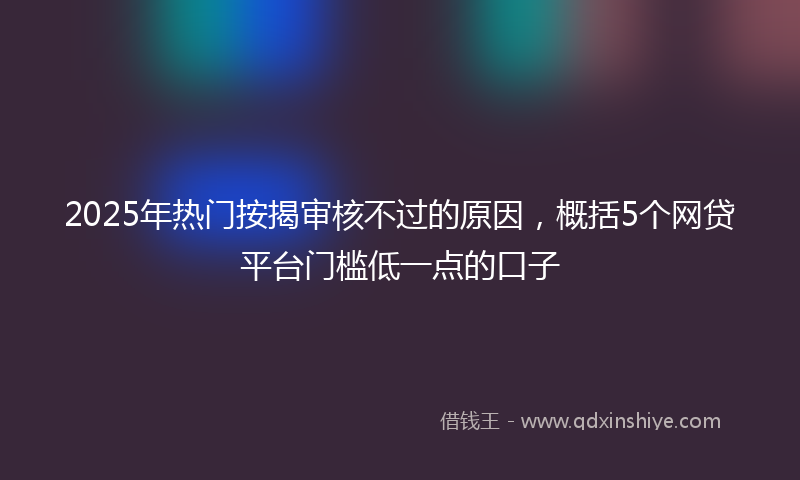 2025年热门按揭审核不过的原因，概括5个网贷平台门槛低一点的口子